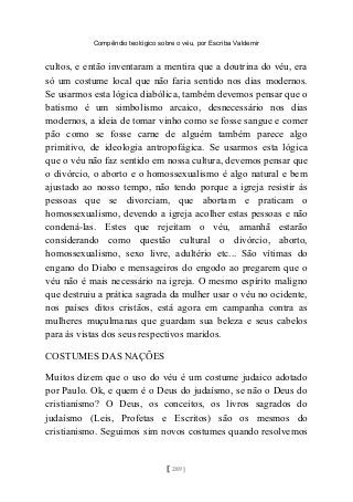 Compêndio teológico sobre o véu, por Escriba Valdemir
cultos, e então inventaram a mentira que a doutrina do véu, era
só um costume local que não faria sentido nos dias modernos.
Se usarmos esta lógica diabólica, também devemos pensar que o
batismo é um simbolismo arcaico, desnecessário nos dias
modernos, a ideia de tomar vinho como se fosse sangue e comer
pão como se fosse carne de alguém também parece algo
primitivo, de ideologia antropofágica. Se usarmos esta lógica
que o véu não faz sentido em nossa cultura, devemos pensar que
o divórcio, o aborto e o homossexualismo é algo natural e bem
ajustado ao nosso tempo, não tendo porque a igreja resistir às
pessoas que se divorciam, que abortam e praticam o
homossexualismo, devendo a igreja acolher estas pessoas e não
condená-las. Estes que rejeitam o véu, amanhã estarão
considerando como questão cultural o divórcio, aborto,
homossexualismo, sexo livre, adultério etc... São vítimas do
engano do Diabo e mensageiros do engodo ao pregarem que o
véu não é mais necessário na igreja. O mesmo espírito maligno
que destruiu a prática sagrada da mulher usar o véu no ocidente,
nos países ditos cristãos, está agora em campanha contra as
mulheres muçulmanas que guardam sua beleza e seus cabelos
para às vistas dos seus respectivos maridos.
COSTUMES DAS NAÇÕES
Muitos dizem que o uso do véu é um costume judaico adotado
por Paulo. Ok, e quem é o Deus do judaísmo, se não o Deus do
cristianismo? O Deus, os conceitos, os livros sagrados do
judaísmo (Leis, Profetas e Escritos) são os mesmos do
cristianismo. Seguimos sim novos costumes quando resolvemos
[ 289 ]
 