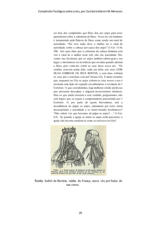 Compêndio teológico sobre o véu, por Escriba Valdemir
Todo o crente no Senhor Jesus Cristo curva-se perante esta declaração
divina. Quando Deus diz que a cabeça da mulher é o homem, é caricato,
ridículo e inútil haver quem queira disputar e discutir a questão.
Claro está que isto nada tem a ver com superioridade e inferioridade, mas
tão-somente com ordem. Exemplo disso é a autoridade de Deus em relação a
Cristo e a sujeição de Cristo em relação a Deus. Ambos são Deus, mas
porque Deus é um Deus de ordem, o Pai está em lugar de autoridade com
amor, e Cristo em lugar de sujeição voluntária. O mesmo é esperado de
homens e mulheres. Aqueles devem exercer a sua autoridade com amor e
estas devem ocupar o seu lugar de sujeição voluntariamente.
Mas não há algumas mulheres mais inteligentes do que os seus maridos?
Sem dúvida! E daí? Não há filhos mais inteligentes do que os seus pais? Será
que tal fato justifica que desobedeçam aos seus procriadores? Porque a
mulher possui um melhor dom de palavra do que os homens que falam em
público, não justifica que ela ocupe um lugar que Deus não lhe deu. Os filhos
podem ser mais inteligentes e capazes do que os pais, e ainda assim quem
deve estar no lugar de autoridade são os progenitores e no lugar de sujeição,
os descendentes.
A questão é inteiramente de ordem, pois Deus é um Deus de ordem. O
modo de funcionamento do universo faz dissipar qualquer dúvida a este
respeito.
No dia em que os filhos tomarem o lugar de autoridade na família,
teremos o caos garantido. Ora é exatamente isso que está a acontecer nas
igrejas onde as mulheres desorbitam da sua esfera, ocupando o lugar de
autoridade.
O argumento que muitos apresentam, “Mas ela é uma bênção tão grande
…”, não passa de uma falácia, de uma enorme armadilha. Quando Moisés
feriu a rocha em vez de simplesmente lhe falar, como o Senhor tinha
[ 29 ]
 