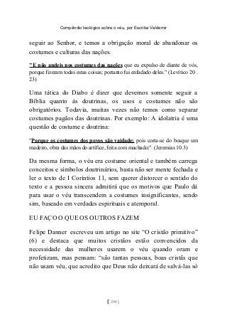 Compêndio teológico sobre o véu, por Escriba Valdemir
seguir ao Senhor, e temos a obrigação moral de abandonar os
costumes e culturas das nações.
"E não andeis nos costumes das nações que eu expulso de diante de vós,
porque fizeram todas estas coisas; portanto fui enfadado deles." (Levítico 20 .
23)
Uma tática do Diabo é dizer que devemos somente seguir a
Bíblia quanto às doutrinas, os usos e costumes não são
obrigatórios. Todavia, muitas vezes não temos como separar
costumes pagãos das doutrinas. Por exemplo: A idolatria é uma
questão de costume e doutrina:
"Porque os costumes dos povos são vaidade; pois corta-se do bosque um
madeiro, obra das mãos do artífice, feita com machado;" (Jeremias 10.3)
Da mesma forma, o véu era costume oriental e também carrega
conceitos e símbolos doutrinários, basta não ser mente fechada e
ler o texto de I Coríntios 11, sem querer distorcer o sentido do
texto e a pessoa sincera admitirá que os motivos que Paulo dá
para usar o véu transcendem a costumes insignificantes, sendo
sim, baseado em verdades espirituais e atemporal.
EU FAÇO O QUE OS OUTROS FAZEM
Felipe Danner escreveu um artigo no site “O cristão primitivo”
(6) e destaca que muitos cristãos estão convencidos da
necessidade das mulheres usarem o véu quando oram e
profetizam, mas pensam: “são tantas pessoas, boas cristãs que
não usam véu, que acredito que Deus não deixará de salvá-las só
[ 290 ]
 