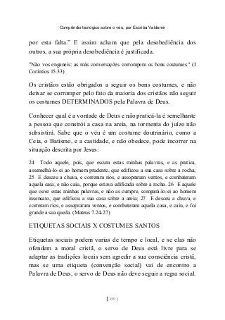 Compêndio teológico sobre o véu, por Escriba Valdemir
por esta falta.” E assim acham que pela desobediência dos
outros, a sua própria desobediência é justificada.
"Não vos enganeis: as más conversações corrompem os bons costumes." (I
Coríntios 15.33)
Os cristãos estão obrigados a seguir os bons costumes, e não
deixar se corromper pelo fato da maioria dos cristãos não seguir
os costumes DETERMINADOS pela Palavra de Deus.
Conhecer qual é a vontade de Deus e não praticá-la é semelhante
a pessoa que constrói a casa na areia, na tormenta do juízo não
subsistirá. Sabe que o véu é um costume doutrinário, como a
Ceia, o Batismo, e a castidade, e não obedece, pode incorrer na
situação descrita por Jesus:
24 Todo aquele, pois, que escuta estas minhas palavras, e as pratica,
assemelhá-lo-ei ao homem prudente, que edificou a sua casa sobre a rocha;
25 E desceu a chuva, e correram rios, e assopraram ventos, e combateram
aquela casa, e não caiu, porque estava edificada sobre a rocha. 26 E aquele
que ouve estas minhas palavras, e não as cumpre, compará-lo-ei ao homem
insensato, que edificou a sua casa sobre a areia; 27 E desceu a chuva, e
correram rios, e assopraram ventos, e combateram aquela casa, e caiu, e foi
grande a sua queda. (Mateus 7.24-27)
ETIQUETAS SOCIAIS X COSTUMES SANTOS
Etiquetas sociais podem varias de tempo e local, e se elas não
ofendem a moral cristã, o servo de Deus está livre para se
adaptar as tradições locais sem agredir a sua consciência cristã,
mas se uma etiqueta (convenção social) vai de encontro a
Palavra de Deus, o servo de Deus não deve seguir a regra social.
[ 291 ]
 