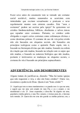 Compêndio teológico sobre o véu, por Escriba Valdemir
Fazer sexo antes do casamento tem se tornado um costume
social aceitável, muitos namorados se acariciam com
intimidades que excitam sexualmente e praticam o sexo
regularmente mesmo sem estarem casados. Este “usos e
costumes” podem ser aceitos pela igreja? Se quisermos ser
cristãos fundamentalistas, bíblicos, obedientes e salvos temos
que repudiar estes costumes. Portanto, os cristãos estão
obrigados a seguir certos costumes como ordenanças divinas e
como doutrinas pétreas. O costume do uso do véu pelas cristãs
não são baseados em etiquetas sociais, são baseados em
princípios teológicos como o apóstolo Paulo expôs, isto é,
baseado na hierarquia divina que não mudou, baseado na ordem
da criação que não mudou, baseado na relação com os anjos que
não mudou, e baseado na natureza biológica que não mudou,
portanto é irrelevantes as mudanças na etiquetas sociais, o
costume do véu é baseado em princípios supraculturais.
ADVERTÊNCIA AOS DESOBEDIENTES
Alguns tratam de justificar-se, dizendo: "Mas há tantas igrejas
que não requerem o véu, e eles são bons cristãos". Outra vez,
escutemos a palavra de Deus. Quem é um "bom cristão"?
21 Aquele que tem os meus mandamentos e os guarda esse é o que me ama;
e aquele que me ama será amado de meu Pai, e eu o amarei, e me
manifestarei a ele. 23 Jesus respondeu, e disse-lhe: Se alguém me ama,
guardará a minha palavra, e meu Pai o amará, e viremos para ele, e faremos
nele morada. 24 Quem não me ama não guarda as minhas palavras; ora, a
[ 292 ]
 