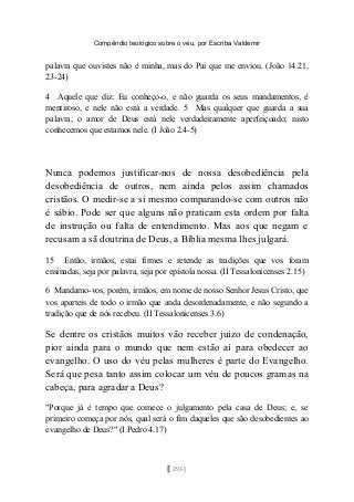 Compêndio teológico sobre o véu, por Escriba Valdemir
palavra que ouvistes não é minha, mas do Pai que me enviou. (João 14.21,
23-24)
4 Aquele que diz: Eu conheço-o, e não guarda os seus mandamentos, é
mentiroso, e nele não está a verdade. 5 Mas qualquer que guarda a sua
palavra, o amor de Deus está nele verdadeiramente aperfeiçoado; nisto
conhecemos que estamos nele. (I João 2.4-5)
Nunca podemos justificar-nos de nossa desobediência pela
desobediência de outros, nem ainda pelos assim chamados
cristãos. O medir-se a si mesmo comparando-se com outros não
é sábio. Pode ser que alguns não praticam esta ordem por falta
de instrução ou falta de entendimento. Mas aos que negam e
recusam a sã doutrina de Deus, a Bíblia mesma lhes julgará.
15 Então, irmãos, estai firmes e retende as tradições que vos foram
ensinadas, seja por palavra, seja por epístola nossa. (II Tessalonicenses 2.15)
6 Mandamo-vos, porém, irmãos, em nome de nosso Senhor Jesus Cristo, que
vos aparteis de todo o irmão que anda desordenadamente, e não segundo a
tradição que de nós recebeu. (II Tessalonicenses 3.6)
Se dentre os cristãos muitos vão receber juízo de condenação,
pior ainda para o mundo que nem estão aí para obedecer ao
evangelho. O uso do véu pelas mulheres é parte do Evangelho.
Será que pesa tanto assim colocar um véu de poucos gramas na
cabeça, para agradar a Deus?
"Porque já é tempo que comece o julgamento pela casa de Deus; e, se
primeiro começa por nós, qual será o fim daqueles que são desobedientes ao
evangelho de Deus?" (I Pedro 4.17)
[ 293 ]
 