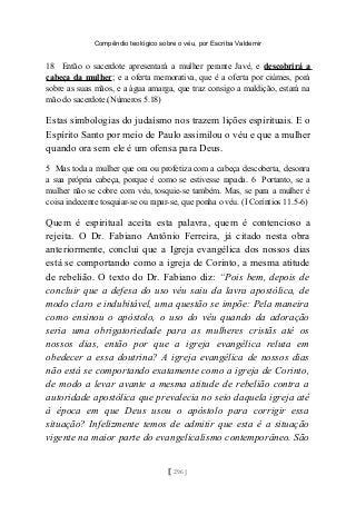 Compêndio teológico sobre o véu, por Escriba Valdemir
18 Então o sacerdote apresentará a mulher perante Javé, e descobrirá a
cabeça da mulher; e a oferta memorativa, que é a oferta por ciúmes, porá
sobre as suas mãos, e a água amarga, que traz consigo a maldição, estará na
mão do sacerdote.(Números 5.18)
Estas simbologias do judaísmo nos trazem lições espirituais. E o
Espírito Santo por meio de Paulo assimilou o véu e que a mulher
quando ora sem ele é um ofensa para Deus.
5 Mas toda a mulher que ora ou profetiza com a cabeça descoberta, desonra
a sua própria cabeça, porque é como se estivesse rapada. 6 Portanto, se a
mulher não se cobre com véu, tosquie-se também. Mas, se para a mulher é
coisa indecente tosquiar-se ou rapar-se, que ponha o véu. (I Coríntios 11.5-6)
Quem é espiritual aceita esta palavra, quem é contencioso a
rejeita. O Dr. Fabiano Antônio Ferreira, já citado nesta obra
anteriormente, conclui que a Igreja evangélica dos nossos dias
está se comportando como a igreja de Corinto, a mesma atitude
de rebelião. O texto do Dr. Fabiano diz: “Pois bem, depois de
concluir que a defesa do uso véu saiu da lavra apostólica, de
modo claro e indubitável, uma questão se impõe: Pela maneira
como ensinou o apóstolo, o uso do véu quando da adoração
seria uma obrigatoriedade para as mulheres cristãs até os
nossos dias, então por que a igreja evangélica reluta em
obedecer a essa doutrina? A igreja evangélica de nossos dias
não está se comportando exatamente como a igreja de Corinto,
de modo a levar avante a mesma atitude de rebelião contra a
autoridade apostólica que prevalecia no seio daquela igreja até
à época em que Deus usou o apóstolo para corrigir essa
situação? Infelizmente temos de admitir que esta é a situação
vigente na maior parte do evangelicalismo contemporâneo. São
[ 296 ]
 