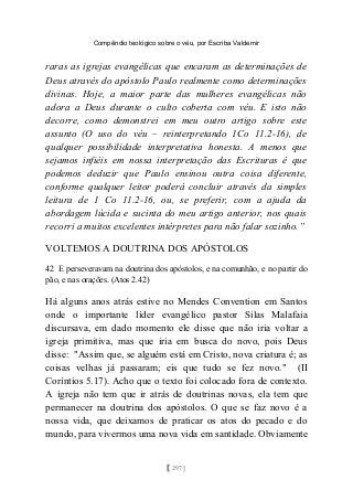 Compêndio teológico sobre o véu, por Escriba Valdemir
raras as igrejas evangélicas que encaram as determinações de
Deus através do apóstolo Paulo realmente como determinações
divinas. Hoje, a maior parte das mulheres evangélicas não
adora a Deus durante o culto coberta com véu. E isto não
decorre, como demonstrei em meu outro artigo sobre este
assunto (O uso do véu – reinterpretando 1Co 11.2-16), de
qualquer possibilidade interpretativa honesta. A menos que
sejamos infiéis em nossa interpretação das Escrituras é que
podemos deduzir que Paulo ensinou outra coisa diferente,
conforme qualquer leitor poderá concluir através da simples
leitura de 1 Co 11.2-16, ou, se preferir, com a ajuda da
abordagem lúcida e sucinta do meu artigo anterior, nos quais
recorri a muitos excelentes intérpretes para não falar sozinho.”
VOLTEMOS A DOUTRINA DOS APÓSTOLOS
42 E perseveravam na doutrina dos apóstolos, e na comunhão, e no partir do
pão, e nas orações. (Atos 2.42)
Há alguns anos atrás estive no Mendes Convention em Santos
onde o importante líder evangélico pastor Silas Malafaia
discursava, em dado momento ele disse que não iria voltar a
igreja primitiva, mas que iria em busca do novo, pois Deus
disse: "Assim que, se alguém está em Cristo, nova criatura é; as
coisas velhas já passaram; eis que tudo se fez novo." (II
Coríntios 5.17). Acho que o texto foi colocado fora de contexto.
A igreja não tem que ir atrás de doutrinas novas, ela tem que
permanecer na doutrina dos apóstolos. O que se faz novo é a
nossa vida, que deixamos de praticar os atos do pecado e do
mundo, para vivermos uma nova vida em santidade. Obviamente
[ 297 ]
 