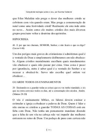Compêndio teológico sobre o véu, por Escriba Valdemir
que Silas Malafaia não prega o dever das mulheres cristãs se
cobrirem com véu quando oram. Mas prega a comemoração do
natal como uma festividade cristã! Realmente ele esta indo atrás
no novo... Assim como ele muitos cristãos dos mais diversos
grupos precisam voltar a doutrina dos apóstolos.
HIPOCRISIA
46 E por que me chamais, SENHOR, Senhor, e não fazeis o que eu digo?
(Lucas 6.46)
Um dos perigos mais graves do cristianismo é admitirmos qual é
a vontade de Deus e simplesmente deliberamos em não obedece-
lo. Alguns cristãos mentalmente escolhem quais mandamentos
vão obedecer e quais irão passar por cima. Uma coisa é pecar
por ignorância, outra é saber qual é a vontade do Senhor e se
recusar a obedecê-lo. Servo não escolhe qual ordem vai
obedecer...
GUARDE TODOS OS ENSINAMENTOS
20 Ensinando-os a guardar todas as coisas que eu vos tenho mandado; e eis
que eu estou convosco todos os dias, até a consumação dos séculos. Amém.
(Mateus 28.20)
O véu é ensinamento bíblico, os líderes devem ensinar e
estimular a igreja a obedecer a palavra de Deus. Quem é líder e
não ensina os cristãos a guardar TODAS AS COISAS está em
falta com Deus. Não tenha um pensamento mundano dizendo
que a falta de um véu na cabeça não vai impedir das mulheres
entrarem no reino de Deus. Um pedaço de pano com certeza não
[ 298 ]
 