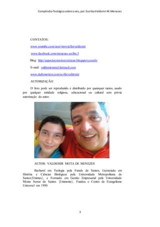 Compêndio teológico sobre o véu, por Escriba Valdemir
CONTATOS:
www.youtube.com/user/storytellervaldemir
www.facebook.com/menezes.scribe.3
Blog: http://aspectoexteriorcristiano.blogspot.com.br
E-mail: valdemirmm@hotmail.com
www.dailymotion.com/scribevaldemir
AUTORIZAÇÃO
O livro pode ser reproduzido e distribuído por quaisquer meios,
usado por qualquer entidade religiosa, educacional ou cultural
sem prévia autorização do autor.
[ 3 ]
 