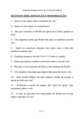 Compêndio teológico sobre o véu, por Escriba Valdemir
QUESTIONÁRIO, REFLEXÃO E MEMORIZAÇÃO
1 – Qual o texto áureo sobre a doutrina do véu?
2 – Quais os três rituais do cristianismo?
3 – Em que consistia a rebelião da igreja de Corinto quanto ao
véu?
4 – Cite algumas razões que Paulo deu para as mulheres usarem
véu.
5 – Quais as possíveis relações dos anjos com o fato das
mulheres usarem véu?
6 – Explique porque o véu de I Cor 11.15 não é o cabelo.
7 – Quais pensadores eruditos ensinaram sobre o uso do véu?
8 – Por que o véu é preceito de Deus e não somente de Paulo?
9 – Cite algumas desculpas que alguns dão para não usar o véu.
10 – Qual trecho bíblico há uma ameaça velada de excluir a
igreja que não usa véu?
11 – Relacione o nome de alguns dos “pais da igreja” que
ensinaram sobre o véu.
12 – O que as gravuras nas catacumbas de Roma nos revela
sobre a questão do véu?
[ 300 ]
 