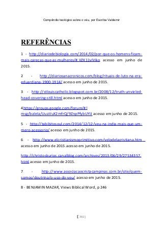 Compêndio teológico sobre o véu, por Escriba Valdemir
REFERÊNCIAS
1 - http://diariodebiologia.com/2014/02/por-que-os-homens-ficam-
mais-carecas-que-as-mulheres/#.VZK11vlViko acesso em junho de
2015.
2 - http://diariosanacronicos.com/blog/rituais-de-luto-na-era-
eduardiana-1900-1914/ acesso em junho de 2015.
3 - http://stlouiscatholic.blogspot.com.br/2008/12/truth-unvieled-
head-covering-still.html acesso em junho de 2015.
4https://groups.google.com/forum/#!
msg/balela/UuaVuX2mfrQ/9ZnpPfybUYIJ acesso em junho de 2015.
5 - http://tabibitosoul.com/2014/12/12/veu-na-india-mais-que-um-
mero-acessorio/ acesso em junho de 2015.
6 - http://www.elcristianismoprimitivo.com/velodelacristiana.htm
acesso em junho de 2015.acesso em junho de 2015.
http://christoskurios.canalblog.com/archives/2013/06/29/27534357.
html acesso em junho de 2015.
7 - http://www.associacaocristacampinas.com.br/site/quem-
somos/doutrina/o-uso-do-veu/ acesso em junho de 2015.
8 - BENJAMIN MAZAR, Views Biblical Word, p 246
[ 302 ]
 