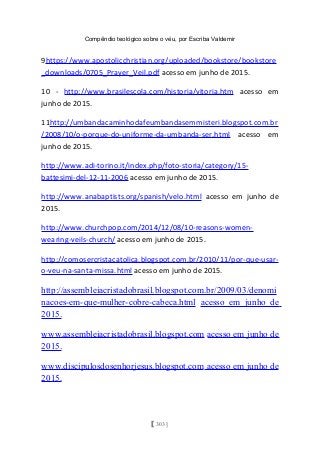 Compêndio teológico sobre o véu, por Escriba Valdemir
9https://www.apostolicchristian.org/uploaded/bookstore/bookstore
_downloads/0705_Prayer_Veil.pdf acesso em junho de 2015.
10 - http://www.brasilescola.com/historia/vitoria.htm acesso em
junho de 2015.
11http://umbandacaminhodafeumbandasemmisteri.blogspot.com.br
/2008/10/o-porque-do-uniforme-da-umbanda-ser.html acesso em
junho de 2015.
http://www.adi-torino.it/index.php/foto-storia/category/15-
battesimi-del-12-11-2006 acesso em junho de 2015.
http://www.anabaptists.org/spanish/velo.html acesso em junho de
2015.
http://www.churchpop.com/2014/12/08/10-reasons-women-
wearing-veils-church/ acesso em junho de 2015.
http://comosercristacatolica.blogspot.com.br/2010/11/por-que-usar-
o-veu-na-santa-missa.html acesso em junho de 2015.
http://assembleiacristadobrasil.blogspot.com.br/2009/03/denomi
nacoes-em-que-mulher-cobre-cabeca.html acesso em junho de
2015.
www.assembleiacristadobrasil.blogspot.com acesso em junho de
2015.
www.discipulosdosenhorjesus.blogspot.com acesso em junho de
2015.
[ 303 ]
 