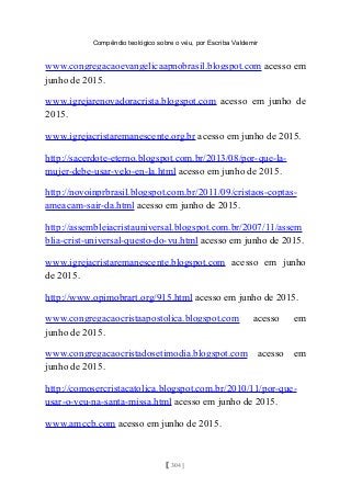 Compêndio teológico sobre o véu, por Escriba Valdemir
www.congregacaoevangelicaapnobrasil.blogspot.com acesso em
junho de 2015.
www.igrejarenovadoracrista.blogspot.com acesso em junho de
2015.
www.igrejacristaremanescente.org.br acesso em junho de 2015.
http://sacerdote-eterno.blogspot.com.br/2013/08/por-que-la-
mujer-debe-usar-velo-en-la.html acesso em junho de 2015.
http://novoinprbrasil.blogspot.com.br/2011/09/cristaos-coptas-
ameacam-sair-da.html acesso em junho de 2015.
http://assembleiacristauniversal.blogspot.com.br/2007/11/assem
blia-crist-universal-questo-do-vu.html acesso em junho de 2015.
www.igrejacristaremanescente.blogspot.com acesso em junho
de 2015.
http://www.opimobrart.org/915.html acesso em junho de 2015.
www.congregacaocristaapostolica.blogspot.com acesso em
junho de 2015.
www.congregacaocristadosetimodia.blogspot.com acesso em
junho de 2015.
http://comosercristacatolica.blogspot.com.br/2010/11/por-que-
usar-o-veu-na-santa-missa.html acesso em junho de 2015.
www.amccb.com acesso em junho de 2015.
[ 304 ]
 