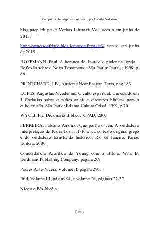 Compêndio teológico sobre o véu, por Escriba Valdemir
blog.pucp.edu.pe /// Veritas Liberavit Vos, acesso em junho de
2015.
http://carnetsdafrique.blog.lemonde.fr/page/3/ acesso em junho
de 2015.
HOFFMANN, Paul. A herança de Jesus e o poder na Igreja –
Reflexão sobre o Novo Testamento. São Paulo: Paulus, 1998, p.
86.
PRINTCHARD, J.B., Anciente Near Eastern Texts, pag 183.
LOPES, Augustus Nicodemus. O culto espiritual: Um estudo em
1 Coríntios sobre questões atuais e diretrizes bíblicas para o
culto cristão. São Paulo: Editora Cultura Cristã, 1999, p.70.
WYCLIFFE, Dicionário Bíblico, CPAD, 2000
FERREIRA, Fabiano Antonio. Que ponha o véu: A verdadeira
interpretação de 1Coríntios 11.1-16 à luz do texto original grego
e do verdadeiro transfundo histórico. Rio de Janeiro: Kirios
Editora, 2000
Concordância Analítica de Young com a Bíblia; Wm. B.
Eerdmans Publishing Company, página 209
Padres Ante-Nicéia, Volume II, página 290.
Ibid, Volume III, página 94, e volume IV, páginas 27-37.
Niceia e Pós-Nicéia
[ 306 ]
 