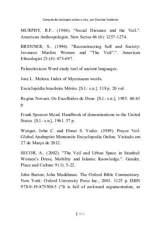 Compêndio teológico sobre o véu, por Escriba Valdemir
MURPHY, R.F.. (1964). "Social Distance and the Veil.".
American Anthropologist, New Series 66 (6): 1257-1274.
BRENNER, S.. (1996). "Reconstructing Self and Society:
Javanese Muslim Women and "The Veil".". American
Ethnologist 23 (4): 673-697.
Palaeolexicon Word study tool of ancient languages.
Jose L. Melena. Index of Mycenaean words.
Enciclopédia brasileira Mérito. [S.l.: s.n.]. 318 p. 20 vol.
Regina Novaes. Os Escolhidos de Deus. [S.l.: s.n.], 1985. 60-61
p.
Frank Spencer Mead. Handbook of denominations in the United
States. [S.l.: s.n.], 1961. 57 p.
Wenger, John C. and Elmer S. Yoder. (1989). Prayer Veil.
Global Anabaptist Mennonite Encyclopedia Online. Visitado em
27 de Março de 2012.
SECOR, A.. (2002). "The Veil and Urban Space in Istanbul:
Women’s Dress, Mobility and Islamic Knowledge.". Gender,
Place and Culture 9 (1): 5-22.
John Barton; John Muddiman. The Oxford Bible Commentary.
New York: Oxford University Press Inc., 2001. 1125 p. ISBN
978-0-19-875500-5 ("It is full of awkward argumentation, so
[ 307 ]
 