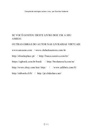 Compêndio teológico sobre o véu, por Escriba Valdemir
SE VOCÊ GOSTOU DESTE LIVRO DOE UM A SEU
AMIGO.
OUTRAS OBRAS DO AUTOR NAS LIVRARIAS VIRTUAIS
www.amazon.com / www.clubedeautores.com.br
http://ebooksplace.pt/ / http://busca.saraiva.com.br/
https://agbook.com.br/book/ / http://bookmooch.com/m/
http://www.ebay.com/itm/ http:/ / /www.adlibris.com/fi/
http://ukbooks.lt/lt/ / http://pt.slideshare.net/
[ 309 ]
 