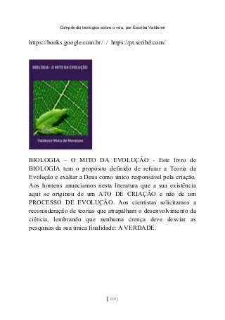 Compêndio teológico sobre o véu, por Escriba Valdemir
https://books.google.com.br/ / https://pt.scribd.com/
BIOLOGIA – O MITO DA EVOLUÇÃO - Este livro de
BIOLOGIA tem o propósito definido de refutar a Teoria da
Evolução e exaltar a Deus como único responsável pela criação.
Aos homens anunciamos nesta literatura que a sua existência
aqui se originou de um ATO DE CRIAÇÃO e não de um
PROCESSO DE EVOLUÇÃO. Aos cientistas solicitamos a
reconsideração de teorias que atrapalham o desenvolvimento da
ciência, lembrando que nenhuma crença deve desviar as
pesquisas da sua única finalidade: A VERDADE.
[ 310 ]
 