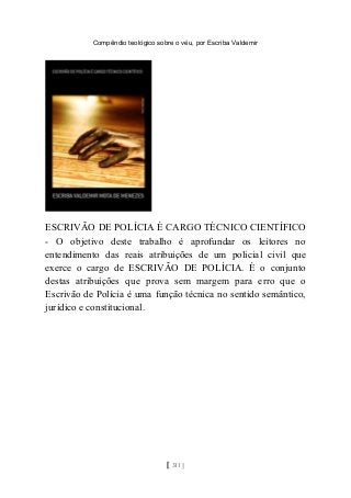 Compêndio teológico sobre o véu, por Escriba Valdemir
ESCRIVÃO DE POLÍCIA É CARGO TÉCNICO CIENTÍFICO
- O objetivo deste trabalho é aprofundar os leitores no
entendimento das reais atribuições de um policial civil que
exerce o cargo de ESCRIVÃO DE POLÍCIA. É o conjunto
destas atribuições que prova sem margem para erro que o
Escrivão de Polícia é uma função técnica no sentido semântico,
jurídico e constitucional.
[ 311 ]
 