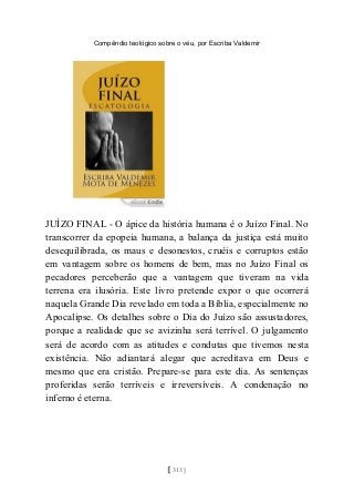 Compêndio teológico sobre o véu, por Escriba Valdemir
JUÍZO FINAL - O ápice da história humana é o Juízo Final. No
transcorrer da epopeia humana, a balança da justiça está muito
desequilibrada, os maus e desonestos, cruéis e corruptos estão
em vantagem sobre os homens de bem, mas no Juízo Final os
pecadores perceberão que a vantagem que tiveram na vida
terrena era ilusória. Este livro pretende expor o que ocorrerá
naquela Grande Dia revelado em toda a Bíblia, especialmente no
Apocalipse. Os detalhes sobre o Dia do Juízo são assustadores,
porque a realidade que se avizinha será terrível. O julgamento
será de acordo com as atitudes e condutas que tivemos nesta
existência. Não adiantará alegar que acreditava em Deus e
mesmo que era cristão. Prepare-se para este dia. As sentenças
proferidas serão terríveis e irreversíveis. A condenação no
inferno é eterna.
[ 313 ]
 
