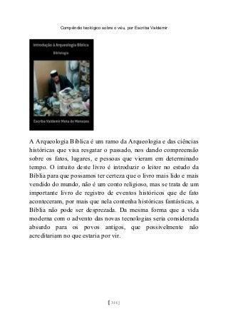 Compêndio teológico sobre o véu, por Escriba Valdemir
A Arqueologia Bíblica é um ramo da Arqueologia e das ciências
históricas que visa resgatar o passado, nos dando compreensão
sobre os fatos, lugares, e pessoas que vieram em determinado
tempo. O intuito deste livro é introduzir o leitor no estudo da
Bíblia para que possamos ter certeza que o livro mais lido e mais
vendido do mundo, não é um conto religioso, mas se trata de um
importante livro de registro de eventos históricos que de fato
aconteceram, por mais que nela contenha históricas fantásticas, a
Bíblia não pode ser desprezada. Da mesma forma que a vida
moderna com o advento das novas tecnologias seria considerada
absurdo para os povos antigos, que possivelmente não
acreditariam no que estaria por vir.
[ 314 ]
 