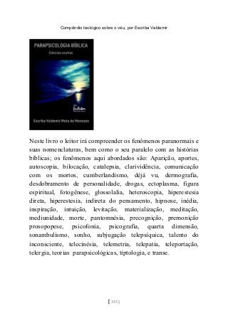 Compêndio teológico sobre o véu, por Escriba Valdemir
Neste livro o leitor irá compreender os fenômenos paranormais e
suas nomenclaturas, bem como o seu paralelo com as histórias
bíblicas; os fenômenos aqui abordados são: Aparição, aportes,
autoscopia, bilocação, catalepsia, clarividência, comunicação
com os mortos, cumberlandismo, déjà vu, dermografia,
desdobramento de personalidade, drogas, ectoplasma, figura
espiritual, fotogênese, glossolalia, heteroscopia, hiperestesia
direta, hiperestesia, indireta do pensamento, hipnose, inédia,
inspiração, intuição, levitação, materialização, meditação,
mediunidade, morte, pantomnésia, precognição, premonição
prosopopese, psicofonia, psicografia, quarta dimensão,
sonambulismo, sonho, subjugação telepsíquica, talento do
inconsciente, telecinésia, telemetria, telepatia, teleportação,
telergia, teorias parapsicológicas, tiptologia, e transe.
[ 315 ]
 