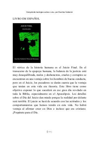 Compêndio teológico sobre o véu, por Escriba Valdemir
LIVRO EM ESPAÑOL
El vértice de la historia humana es el Juicio Final. En el
transcurso de la epopeya humana, la balanza de la justicia está
muy desequilibrada, malos y deshonestos, crueles y corruptos se
encuentran en una ventaja sobre los hombres de buena conducta,
pero en el Juicio, los pecadores se darán cuenta que la ventaja
que tenían en esta vida era ilusoria. Este libro tiene como
objetivo exponer lo que sucederá en ese gran día revelado en
toda la Biblia, especialmente en el Apocalipsis. Los detalles
sobre el Día del Juicio dan miedo porque la realidad por delante
será terrible. El juicio se hará de acuerdo con las actitudes y los
comportamientos que hemos tenido en esta vida. No habrá
ventaja al afirmar creer en Dios e incluso que era cristiano.
¡Prepárate para el Día.
[ 316 ]
 