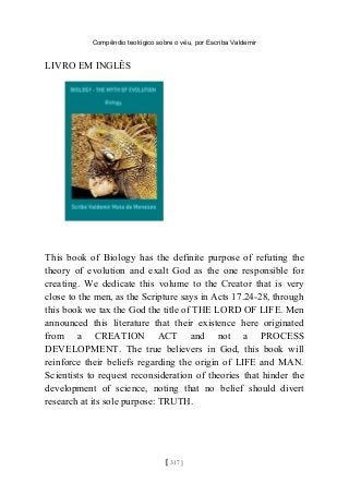 Compêndio teológico sobre o véu, por Escriba Valdemir
LIVRO EM INGLÊS
This book of Biology has the definite purpose of refuting the
theory of evolution and exalt God as the one responsible for
creating. We dedicate this volume to the Creator that is very
close to the men, as the Scripture says in Acts 17.24-28, through
this book we tax the God the title of THE LORD OF LIFE. Men
announced this literature that their existence here originated
from a CREATION ACT and not a PROCESS
DEVELOPMENT. The true believers in God, this book will
reinforce their beliefs regarding the origin of LIFE and MAN.
Scientists to request reconsideration of theories that hinder the
development of science, noting that no belief should divert
research at its sole purpose: TRUTH.
[ 317 ]
 