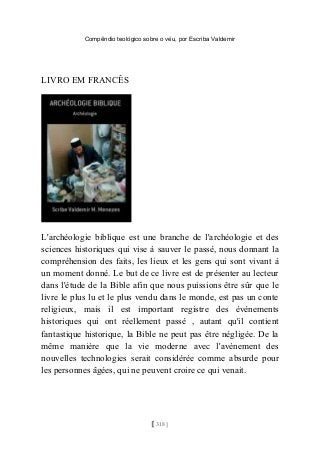 Compêndio teológico sobre o véu, por Escriba Valdemir
LIVRO EM FRANCÊS
L'archéologie biblique est une branche de l'archéologie et des
sciences historiques qui vise à sauver le passé, nous donnant la
compréhension des faits, les lieux et les gens qui sont vivant à
un moment donné. Le but de ce livre est de présenter au lecteur
dans l'étude de la Bible afin que nous puissions être sûr que le
livre le plus lu et le plus vendu dans le monde, est pas un conte
religieux, mais il est important registre des événements
historiques qui ont réellement passé , autant qu'il contient
fantastique historique, la Bible ne peut pas être négligée. De la
même manière que la vie moderne avec l'avènement des
nouvelles technologies serait considérée comme absurde pour
les personnes âgées, qui ne peuvent croire ce qui venait.
[ 318 ]
 