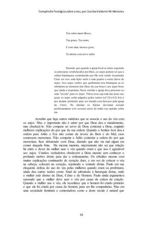 Compêndio teológico sobre o véu, por Escriba Valdemir
costela que Javé Deus tomou do homem, formou uma mulher, e trouxe-a a
Adão.(Gênesis 2.21-22)
Alguns alegam que não adianta usar o véu e não respeitar o
simbolismo da submissão que ele representa. Concordo, mas
nem por isso devemos desconsiderar o uso do véu, porque
também há pessoas que se batizam e nunca morreram para o
mundo, nem nasceram para Deus. Vamos deixar de batizar por
causa disso? Há pessoas que tomam a Ceia, sem viver de acordo
com a vontade de Cristo, não vivendo Cristo em sua vida, por
causa disso vamos parar de celebrar a ceia? Pior ainda é nem
usar o véu e nem ser submissa.
QUESTÃO DE SUBMISSÃO
Há mulheres que tem verdadeira ojeriza a expressão submissão,
porque a sociedade moderna prega a igualdade entre os sexos.
Mas o lar do servo de Deus não é democrático, é patriarcal. O
homem deve exercer a liderança em todos os setores da
sociedade como família, igreja e governo. Quando uma mulher
usa o véu quando orar e profetiza, ela aceita o jugo dado por
Deus, até mesmo com o estigma da maldição do pecado, que só
terminará com a redenção de todas as coisas. Paulo não cita
explicitamente que o véu é um estigma da maldição no Éden, ele
prefere argumenta a ordem em que o homem e a mulher foram
criados. Mas no judaísmo este conceito é mais explícito.
16 E à mulher disse: Multiplicarei grandemente a tua dor, e a tua conceição;
com dor darás à luz filhos; e o teu desejo será para o teu marido, e ele te
dominará. (Gênesis 3.16)
Peço que Deus ilumine a mente de quem lê este livro e que
tenha humildade para se sujeitar a vontade divina. Deus não
[ 33 ]
 