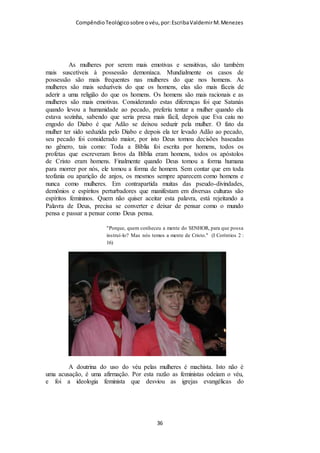 Compêndio teológico sobre o véu, por Escriba Valdemir
um tipo de gnosticismo pós-moderno ou é uma outra forma
moderna ou pós-moderna de fazer crítica da Bíblia para
sancionar o querer do intérprete! Realmente, na maioria das
vezes, o próprio intérprete é que está condicionado pelo legado
tradicional mantido por sua denominação. Infelizmente, quando
o intérprete tem de escolher entre o claro ensino da Escritura e
sua tradição denominacional, por uma questão de
conveniência, ele prefere ficar com sua tradição. Caímos,
quando assim procedemos, na mesma condenação dos escribas
e fariseus dos tempos de Jesus: invalidamos a Palavra de Deus
pela nossa tradição! Peço ao leitor que leia Mt 15.1-6 com
atenção e reanalise a situação da igreja evangélica
contemporânea à luz desse texto. É de bom alvitre ressaltar
aqui que há uma tradição no NT divinamente estabelecida e que
ninguém, em tempo algum, tem autoridade de abolir, a menos
que seja uma vítima do MHC e se julgue com esse direito. Diz o
apóstolo Paulo em 2Ts 2.15: ‘Então, irmãos, estai firmes e
retende as tradições que vos foram ensinadas, seja por palavra,
seja por epístola nossa’.”
Não podemos excluir o mandamento do uso do véu pelas
mulheres, não podemos isolar o texto de I Coríntios 11.1-16
como uma tradição sem sentido e que não é mais proveitosa para
a Igreja.
16 Toda a Escritura é divinamente inspirada, e proveitosa para ensinar, para
redarguir, para corrigir, para instruir em justiça; 17 Para que o homem de
Deus seja perfeito, e perfeitamente instruído para toda a boa obra. (II
Timóteo 3.16-17).
[ 36 ]
 