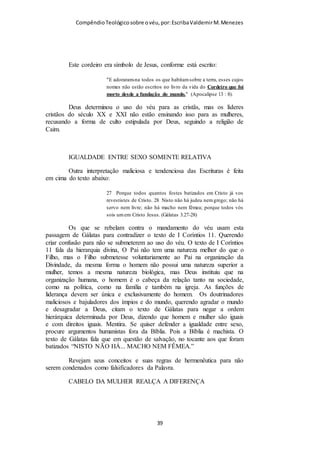 Compêndio teológico sobre o véu, por Escriba Valdemir
Face ao exposto, podemos concluir que a cabeça coberta das mulheres e a
cabeça descoberta dos homens estão a ser dois dos compêndios que Deus deu
aos anjos para estes aprenderem sobre a sabedoria de Deus. O uso do véu
feminino é interpretado pela Palavra de Deus como sendo um sinal de
autoridade. “Por esta razão deve a mulher ter o sinal de autoridade sobre a
cabeça por causa dos anjos” (1 Cor. 11:10, TB). Isto quer dizer que a
cobertura da cabeça feminina com véu é sinal de a mulher estar sob, não em,
autoridade. Nós vemos nas Escrituras que os anjos também sabem qual o seu
lugar, e mostram-no na reverência que revelam quando adoram a Deus, pois
vemo-los cobrir as suas faces nesse ato. “Os serafins estavam acima dele;
cada um tinha seis asas: COM DUAS COBRIAM OS SEUS ROSTOS, e
com duas cobriam os seus pés e com duas voavam” (Isaías 6:2). É muito
estranho que, enquanto no Céu os anjos cobrem os seus rostos e nos é
ensinada uma lição de sujeição em aditamento à revelação de 1 Coríntios 11
que considerámos, haja mulheres cristãs professas que procurem desculpas e
julguem inconveniente obedecer. Para os que ainda resistem a esta verdade,
perguntamos: não será lógico que se espere o comportamento preconizado
por 1 Coríntios 11 por parte de quem, brevemente, terá a incumbência de
julgar os anjos, exatamente por estes terem desrespeitado a autoridade e se
terem tornado insubmissos? “Não sabeis vós que havemos de julgar os
anjos? …” (1 Cor. 6:3). Se quando a igreja se reúne os anjos estão presentes,
a igreja não deveria conduzir-se como se estivesse no Céu?
[ 39 ]
 