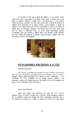 Compêndio teológico sobre o véu, por Escriba Valdemir
Rainha Isabel da Bavária, rainha da França, usava véu por baixo
da sua coroa.
A Igreja Cristã Apostólica dos Estados Unidos explana assim
em seu site sobre a questão do véu e os anjos:
“Alguns dos versículos neste capítulo podem precisar de mais iluminação
porque eles parecem mais difíceis de entender do que outros. Um exemplo
está no versículo dez onde o apóstolo Paulo diz: "Por esta causa, a mulher
deve cobrir a cabeça por causa dos anjos". A questão geralmente surge: como
os anjos se encaixar no quadro deste texto? Durante o culto de adoração (Na
verdade em todos os momentos na vida do crente) os bons anjos estão
presentes (I Coríntios 4: 9 e I Timóteo 5:21). Eles estão cientes da ordem
divina de Deus, e eles não conhecem insubordinação. Assim, se o homem ora
com a cabeça coberta, ou uma mulher com a cabeça descoberta, este violação
da ordem divina ofendendo os anjos.”
[ 40 ]
 