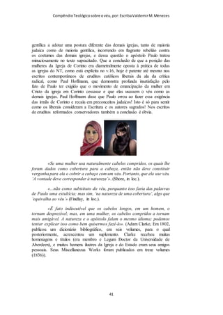 Compêndio teológico sobre o véu, por Escriba Valdemir
Edviges d'Anjou foi rainha da Polônia a partir de 1384 e grã-duquesa da
Lituânia a partir de 1386. Embora seja chamada de "rainha", Edviges foi de
fato coroada como "Rei da Polônia". Por seu fervor cristão foi canonizada
pela Igreja Católica como Santa Edviges. Percebe-se o véu debaixo da sua
coroa de monarca.
O teólogo Jabesmar Aguiar Guimarães analisando a questão dos
anjos e o véu faz as seguintes ponderações sobre o tema:
O versículo 10 diz: "Por causa disto deve a mulher ter autoridade (Gg.
exousia) sobre a cabeça, por causa dos anjos" (NVI). A frase por causa disto
(portanto), esta se referindo ao que já foi argumentado nos versículos
anteriores. Mas há também uma referência direta aos anjos como outro
motivo pelo qual a mulher deve ter sobre a cabeça um sinal de autoridade.
[ 41 ]
 