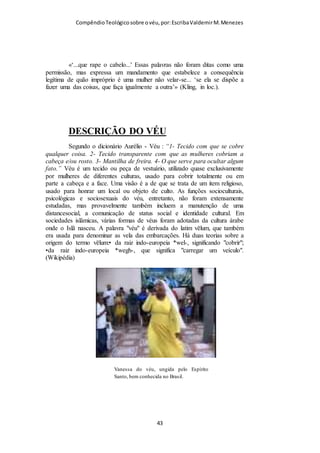 Compêndio teológico sobre o véu, por Escriba Valdemir
A probabilidade é que a Bíblia esteja afirmando a presença de anjos não
caídos, especialmente nos cultos. Entretanto, não fica claro qual seria o papel
dos anjos no culto da igreja. Seriam eles meros observadores? Estariam eles a
observar como a igreja preserva a ordem natural estabelecida por Deus na
criação? Tentemos entender isso.
Em Apocalipse 8:3 vemos que um anjo está colocando diante de Deus as
orações dos santos. Em Hebreus 1:14 vemos que a função dos anjos é servir
aos salvos. Então já conhecemos algumas das funções dos anjos.
Contudo, mais significante ainda é o que lemos em Efésios 3:10 que diz:
"para que pela igreja a multiforme sabedoria de Deus se torne conhecida
agora dos principados e potestades nos lugares celestiais." Então ficamos
sabendo que, de certa forma, a Igreja é usada para manifestar aos anjos a
sabedoria de Deus. Ela, a igreja, está a ensinar aos anjos.
Estou ciente que não devemos nos basear em letras de hinários para
estabelecer doutrinas. Contudo, citarei uma estrofe do hino 501 dos “Hinos e
Cânticos” para mostrar que o irmão Richard Holden (o iniciador do
movimento dos Irmãos no Brasil), ao que parece, também tinha este
entendimento. Vejamos a letra do seu poema:
Aba! Aqui nós te adoramos,
Muito alegres em saber
Que por nós, que em Cristo estamos,
Vão teus anjos conhecer
Teu saber maravilhoso,
[ 43 ]
 