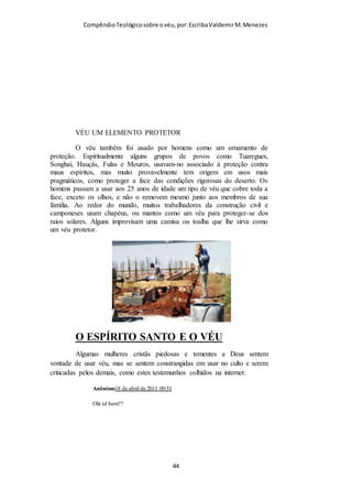 Compêndio teológico sobre o véu, por Escriba Valdemir
Tua graça, Teu amor,
E com mais intenso gozo,
Te adorar com novo ardor
Entendo que quando a igreja local se reúne seguindo os princípios
estabelecidos por Deus, os anjos podem ver que a ordem hierárquica
estabelecida por Ele está sendo respeitada. Creio ser isso uma lição tanto a
uma quanto a outra classe de anjos. Aos anjos caídos que quebraram esta
hierarquia ao se rebelarem ao tentarem tirar Deus do seu trono e aos anjos
bons que ainda a respeitam. Neste sentido a igreja deve procurar ser uma
"escola" para os anjos. Talvez esta seja uma das áreas nas quais os anjos
serão julgados pelos santos (cf. I Co 6:3). Isto é por demais profundo para ser
tratado com descaso pela igreja de Cristo. No mínimo os líderes deveriam
estudar profundamente este assunto antes de emitir sua opinião sobre ele.
Acredito que haja outros mistérios que se associa o uso do véu
com os anjos. Mas o importante não é saber por que Deus deu o
mandamento, mas obedecê-lo. Não compete ao servo de Deus
contestar a Deus, exigindo melhores explicações do por que da
sua ordem. Quando o Senhor Javé deu a ordem para Adão e Eva
não comer da árvore do Bem e do Mal, caso comessem
morreriam. Não competia a Adão contestar a ordem do por que
morreriam, ficar debatendo com Deus, dizendo que não via mal
algum em comer daquela fruta. Da mesma maneira,
sinceramente não sei que relação há entre o dever da mulher
usar o véu quando oram e que isso é agradável aos anjos.
Cristãos verdadeiros obedecem a Deus mesmo sem conhecer o
profundo motivo divino para dar o ordenamento. Os rebeldes
mesmo com muitas explicações continuarão de coração duro, e
[ 44 ]
 
