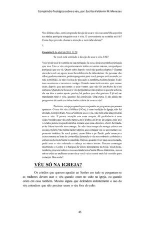 Compêndio teológico sobre o véu, por Escriba Valdemir
em vez de colocar o véu na cabeça, colocam no coração,
rejeitando a vontade divina. Paulo em sua eloquente defesa do
uso do véu pelas mulheres quando oram ou profetizam, ainda
deu outras razões como: Sinal de submissão à hierarquia divina,
onde a mulher está abaixo de Deus, Cristo e do Homem. Paulo
ainda argumentou razoando que a mulher deve usar o véu por
causa da ordem da criação. Quando a mulher usa o véu, ela
reconhece que o homem foi criado primeiro e que ela foi criada
por causa do homem, para ser-lhe companheira. Mas em uma
sociedade feminista e contestadora como a deste século é natural
que rejeitem o mandamento divino e todas as simbologias que
estão envolvidas na questão do véu.
O VÉU E A DIFERENÇA DOS SEXOS
[ 45 ]
 