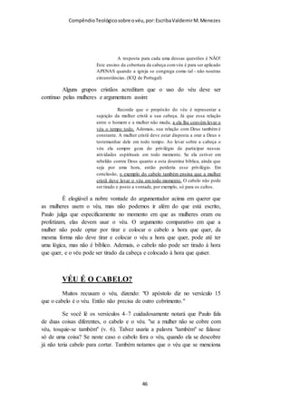 Compêndio teológico sobre o véu, por Escriba Valdemir
O uso do véu pelas mulheres cristãs no culto ainda esconde
outra verdade espiritual e imutável, que nada tem a ver com um
costume e tradição cristã temporária. Deus determinou
diferenças entre o sexo masculino e feminino e estas diferenças
estão em todas as partes do corpo, da alma e do espírito dos
homens e das mulheres. Quando Deus determinou que as
mulheres se cubram com um véu quando oram ou profetizam,
elas estão simbolicamente concordando com Deus e ainda mais,
acentuando esta diferença. Quando assistimos em um culto onde
se respeita o mandamento do uso do véu, a primeira impressão
que temos é a diferença onde estão assentados os homens e as
mulheres. O véu sobre a cabeça proporciona uma diferença dos
homens de das mulheres. Para o homem carnal isto parece
bobagem, mas como já disse, o véu é só o símbolo de uma
verdade muito profunda, vejamos algumas delas:
Os cabelos
Paulo, mesmo sem conhecimento científico, que se quer existia
em sua época, no versículo 14 e 15 fala que a natureza
estabeleceu diferença no cabelo do homem e da mulher. De fato
existem sutis diferenças entre o cabelo dos dois sexos. Uma
delas é que os hormônios masculinos propiciam mais facilmente
a calvície, coisa que ocorre raramente com as mulheres. Para as
mulheres os genes recessivos devem está nos cromossomos
herdados do pai e da mãe para que elas possam ter tendência à
calvície, já o homem só um gene recessivo é suficiente para
desencadear a calvície.
Os ossos
Os ossos dos homens são muito mais duros e compactos do que
os ossos femininos, as mulheres frequentemente precisam tomar
[ 46 ]
 