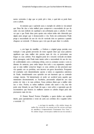 Compêndio teológico sobre o véu, por Escriba Valdemir
cálcio quando estão na meia idade como alimentação
suplementar para corrigir fraquezas ósseas.
Os músculos
Deus em sua infinita sabedoria criou os homens com músculos
muito mais fortes para que o mesmo pudesse trabalhar com mais
vigor e trazer o alimento para casa. No plano divino as mulheres
devem cuidar do lar e dos filhos, o que exige menos força física,
ainda que muito trabalho. Estas diferenças físicas são
fundamentais para que homens e mulheres não podem competir
na mesma modalidade esportiva uns contra os outros. Há futebol
feminino e futebol disputado só por mulheres. Os campeonatos
de vôlei são distintos, o masculino do feminino. Não precisa ser
gênio para ver que o chute na bola do homem é muito mais forte
que os das mulheres, o saque do vôlei dos homens é muito mais
forte do que o saque das mulheres. Na natação e nos demais
esportes individuais, todos os recordes dos homens são
superiores aos recordes das mulheres. Ossos e músculos mais
fortes tornam os homens diferentes das mulheres. Esta diferença
deve ser preservada e pregada pela igreja de Deus. Igualdade
entre os gêneros é altamente condenada pela palavra de Deus.
Por que o Criador nos fez diferente, não queira o peixe voar,
nem os pássaros rastejar...
A alma
Os homens e as mulheres são diferentes também no quesito
psicológico. Os homens têm características diferentes das
mulheres. Os homens são mais belicosos, por isso a história das
guerras mostra quase que exclusivamente o homem praticando a
arte da guerra, e raramente as mulheres. As mulheres são mais
precavidas e cuidadosas que os homens que são mais
[ 47 ]
 