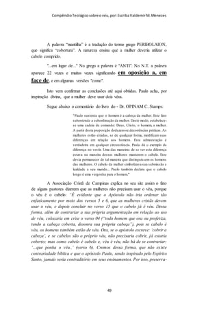 Compêndio teológico sobre o véu, por Escriba Valdemir
palavra, está rejeitando a Palavra de Deus, precisa se converter e
deixar de pensar como o mundo pensa e passar a pensar como
Deus pensa.
"Porque, quem conheceu a mente do SENHOR, para que possa instruí-lo?
Mas nós temos a mente de Cristo." (I Coríntios 2 : 16)
A doutrina do uso do véu pelas mulheres é machista. Isto não é
uma acusação, é uma afirmação. Por esta razão as feministas
odeiam o véu, e foi a ideologia feminista que desviou as igrejas
evangélicas do mandamento divino. Em vez da igreja influenciar
o mundo, o mundo influenciou a igreja. A Bíblia é machista,
qualquer outra interpretação é mentirosa e viciosa. Só temos que
entender que o machismo bíblico não permite que os homens
espanquem suas mulheres, as humilhem, mas que as trate com
mais ternura, considerando que elas são fisicamente,
psicologicamente e espiritualmente mais fracas.
[ 49 ]
 