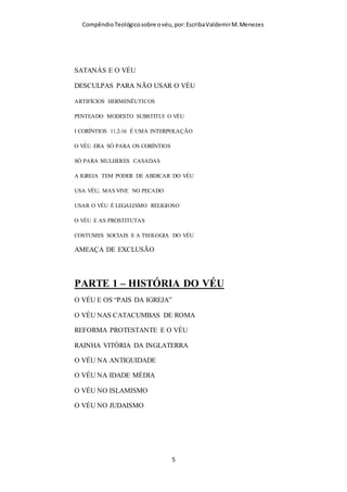 Compêndio teológico sobre o véu, por Escriba Valdemir
SUMÁRIO
PARTE 1 – TEOLOGIA DO VÉU
FUNDAMENTO BÍBLICO DA DOUTRINA DO VÉU
A REBELDIA DAS CRISTÃS DE CORINTO
SIMBOLOGIA CRISTÃ E O VÉU
O VÉU É DOUTRINA TRANSCULTURAL
O CARÁTER SAGRADO DO VÉU
VÉU É QUESTÃO DE ORDEM
MÉTODO HISTÓRICO-CRÍTICO DE INTERPRETAR
OS ANJOS E O VÉU
O VÉU E A DIFERENÇA DOS SEXOS
IGUALDADE ENTRE SEXO SOMENTE RELATIVA
CABELO DA MULHER REALÇA A DIFERENÇA
PENSADORES ERUDITOS E O VÉU
DESCRIÇÃO DO VÉU
O ESPÍRITO SANTO E O VÉU
VÉU SÓ NA IGREJA?
[ 5 ]
 