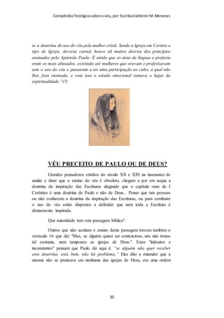 Compêndio teológico sobre o véu, por Escriba Valdemir
O machismo bíblico exige SUBMISSÃO E REVERÊNCIA da
mulher com relação ao homem, simbolizado pelo uso do véu
quando oram e profetizam, e o machismo bíblico exige do
homem amor, amor, amor e amor a sua mulher. Quem ama não
faz mal, quem ama não xinga, quem ama não bate, quem ama
acaricia, quem ama cuida, quem ama sustenta. O machismo
bíblico é mais proveitoso para a mulher do que a ideologia
feminista.
22 Vós, mulheres, sujeitai-vos a vossos maridos, como ao SENHOR; 23
Porque o marido é a cabeça da mulher, como também Cristo é a cabeça da
igreja, sendo ele próprio o salvador do corpo. 24 De sorte que, assim como a
igreja está sujeita a Cristo, assim também as mulheres sejam em tudo sujeitas
a seus maridos. 25 Vós, maridos, amai vossas mulheres, como também
Cristo amou a igreja, e a si mesmo se entregou por ela, 26 Para a santificar,
purificando-a com a lavagem da água, pela palavra, 27 Para a apresentar a si
mesmo igreja gloriosa, sem mácula, nem ruga, nem coisa semelhante, mas
santa e irrepreensível. 28 Assim devem os maridos amar as suas próprias
mulheres, como a seus próprios corpos. Quem ama a sua mulher, ama-se a si
mesmo. 29 Porque nunca ninguém odiou a sua própria carne; antes a
[ 50 ]
 