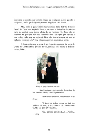 Compêndio teológico sobre o véu, por Escriba Valdemir
alimenta e sustenta, como também o Senhor à igreja; 30 Porque somos
membros do seu corpo, da sua carne, e dos seus ossos. 31 Por isso deixará o
homem seu pai e sua mãe, e se unirá a sua mulher; e serão dois numa carne.
32 Grande é este mistério; digo-o, porém, a respeito de Cristo e da igreja. 33
Assim também vós, cada um em particular, ame a sua própria mulher como a
si mesmo, e a mulher reverencie o marido. (Efésios 5.22-33)
O véu na cabeça da mulher acentua o machismo bíblico, fazendo
as mulheres sentirem a necessidade de serem submissas e
reverentes para com o sexo masculino. Quem crê na Bíblia
como Palavra de Deus aceita este ensinamento sem
constrangimento, quem não aceita, segue a religião de Caim, isto
é, quer servir a Deus do seu jeito, como ele pensa. Deus pede
sacrifício de cordeiro, e estes oferecem legumes.
2 E deu à luz mais a seu irmão Abel; e Abel foi pastor de ovelhas, e Caim foi
lavrador da terra. 3 E aconteceu ao cabo de dias que Caim trouxe do fruto da
terra uma oferta a Javé. 4 E Abel também trouxe dos primogênitos das suas
[ 51 ]
 