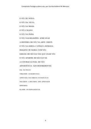 Compêndio teológico sobre o véu, por Escriba Valdemir
VÉU É O CABELO?
VÉU PRECEITO DE PAULO OU DE DEUS?
CARACTERISTICAS DO VÉU CRISTÃO
OUTRA COBERTURA PODE SUBSTITUIR O VÉU?
RAZÕES PARA USAR O VÉU
DR. RUSSEL NORTON CHAMPLIM
SATANÁS E O VÉU
DESCULPAS PARA NÃO USAR O VÉU
ARTIFÍCIOS HERMENÊUTICOS
PENTEADO MODESTO SUBSTITUI O VÉU
I CORÍNTIOS 11.2-16 É UMA INTERPOLAÇÃO
O VÉU ERA SÓ PARA OS CORÍNTIOS
SÓ PARA MULHERES CASADAS
A IGREJA TEM PODER DE ABDICAR DO VÉU
USA VÉU, MAS VIVE NO PECADO
USAR O VÉU É LEGALISMO RELIGIOSO
O VÉU E AS PROSTITUTAS
COSTUMES SOCIAIS E A TEOLOGIA DO VÉU
[ 6 ]
 