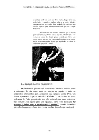 Compêndio teológico sobre o véu, por Escriba Valdemir
O ESPÍRITO SANTO E O VÉU
Algumas mulheres cristãs piedosas e tementes a Deus sentem
vontade de usar véu, mas se sentem constrangidas em usar no
culto e serem criticadas pelos demais, como estes testemunhos
colhidos na internet:
Anônimo18 de abril de 2011 09:51
Olá td bem??
Nos últimos dias, senti um grande desejo de usar o véu na santa Missa porém na
minha paróquia ninguém usa o véu. É conveniente eu sozinha usá-lo? Como faço
pra não chamar a atenção e nem ridicularizar?
1.
Graziela18 de abril de 2011 11:29
Se você está sentindo o desejo de usar o véu, USE!
Você pode usá-lo sozinha na sua paróquia. Eu sou a única na minha paróquia que
usa. Uso o véu em praticamente todas as santas missas, em qualquer paróquia que
[ 60 ]
 