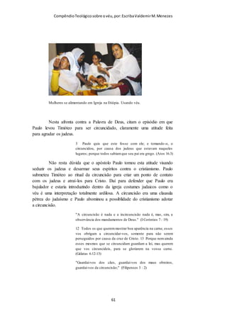 Compêndio teológico sobre o véu, por Escriba Valdemir
eu vá. Quem sabe depois você não ganha adeptas? Chamar atenção você vai,
agora, isso é bem diferente de ridicularizar. As pessoas vão olhar, podem
comentar, podem perguntar para você porque está usando, se não é proibido, se
não é coisa do passado e, também, podem elogiar. Tudo isso aconteceu e
acontece comigo. O medo maior está em nós, que vamos usar; depois que
passamos a usar vemos que não foi um bicho de sete cabeças. Quando eu fui usar
o véu perguntei ao meu pároco o que ele achava, ele me deu o maior apoio;
porém, há padres que não gostam. E já até me mandaram tirar o véu, quando fui
confessar. Uma pena. E ele ainda me perguntou de onde eu tinha tirado a ideia de
usar o véu!
Portanto, esteja preparada para responder as perguntas que possam aparecer. O
uso do véu é bíblico (I Cor), é uma tradição da Igreja, não foi abolido, nem
proibido. Nossa Senhora usa o véu, não tem uma imagem dela sem o véu. E
preste atenção nas suas roupas: dê preferência a usar saias/vestidos que vão, pelo
menos, até o joelho, ao invés de calças; não use vestidos justos, roupa de alcinha,
tomara-que-caia, decotes, short, bermuda, evite blusa/vestido sem manga. Se não
tiver roupa de manga coloca um casaco, bolero. Não tenha medo! Depois que
começar vai se acostumar e as pessoas também. Se você quiser, como falou o pe.
Paulo, pode começar a usar somente na hora da comunhão, deixando o véu nos
ombros e cobrindo a cabeça na hora da Santa Comunhão. Depois, quando tiver
mais acostumada, pode usar o véu cobrindo a cabeça na missa inteira. Procure
comungar recebendo o Corpo e o Sangue de Cristo diretamente na boca. Você
pode, também, procurar saber se na sua cidade tem a Santa Missa tridentina,
nessa missa todas as mulheres usam véu e você vai se sentir mais há vontade para
começar. Boa sorte!
VÉU SÓ NA IGREJA?
Os cristãos que querem agradar ao Senhor em tudo se perguntam
se as mulheres devem usar o véu quando oram no culto na
igreja, ou quando oram em casa também. Mesmo alguns que
defendem ardentemente o uso do véu entendem que não precisar
usam o véu fora do culto:
[ 61 ]
 