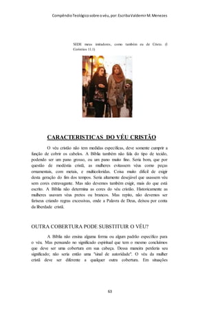 Compêndio teológico sobre o véu, por Escriba Valdemir
VÉU É O CABELO?
Muitos recusam o véu, dizendo: "O apóstolo diz no versículo 15
que o cabelo é o véu. Então não precisa de outro cobrimento."
Se você lê os versículos 4–7 cuidadosamente notará que Paulo
fala de duas coisas diferentes, o cabelo e o véu. "se a mulher não
se cobre com véu, tosquie-se também" (v. 6). Talvez usaria a
palavra "também" se falasse só de uma coisa? Se neste caso o
cabelo fora o véu, quando ela se descobre já não teria cabelo
para cortar. Também notamos que o véu que se menciona nestes
versículos é algo que se pode pôr e tirar, o qual não se pode
fazer com o cabelo.
Já notamos que o apóstolo usou o exemplo do cabelo (o véu
natural que Deus lhe deu a toda mulher) para comprovar a
necessidade do uso de outro véu (um símbolo do espiritual e um
cobrimento para o cabelo). É triste ver que o que Paulo disse
para apoiar esta ordem tenha sido distorcido por alguns para
pregar que é desnecessário o véu. Seria um contrassenso Paulo
prega a necessidade do uso do véu do versículo dois ao quatorze
e quando chegasse ao versículo 15 dissesse que o véu que ele
quer dizer é o cabelo.
«...em lugar de mantilha ...» Embora o original grego permita
essa tradução é uma grande perversão do texto sagrado dizer que
essas palavras significam que uma mulher não precisa mais de
véu, se porventura usa longos os seus cabelos. Pois ninguém
[ 63 ]
 