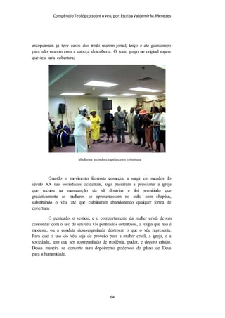 Compêndio teológico sobre o véu, por Escriba Valdemir
pode ler o terceiro versículo em diante desta passagem, onde
Paulo tanto insiste sobre a necessidade do uso do véu, de
conformidade com a ordenança divina, com os costumes sociais
e com os ditames da natureza, para então lançar fora todo o seu
argumento, supondo que se uma mulher conservar longos os
seus cabelos já não precisará usar véu quando ora ou profetiza,
sem incorrer em grave incoerência. Porquanto tal conclusão será
diametralmente oposta a todos os argumentos anteriores de
Paulo, transformando esse apóstolo em um insensato que se
contradiz consigo mesmo. Tal interpretação só pode ser
aceitável para aqueles que manuseiam desonestamente as
Escrituras, procurando adaptá-las aos seus pontos de vista e às
suas práticas. Essas práticas ditam que a mulher «não use o
véu». Porém, se tantas mulheres crentes não usam o véu, isso
não pode estar firmado no que Paulo diz aqui, e nem sobre a
suposição que ele recomendava que bastava às mulheres usarem
os cabelos longos para não precisarem mais do véu.
O Doutor Russel Norton Champlim, a quem dedico um capítulo
inteiro, para aprendermos o texto da carta aos coríntios diz o
seguinte sobre o versículo 15:
«...em lugar de mantilha...» (Os cabelos longos da mulher lhe servem de véu
natural, pois lhe servem «em lugar de mantilha»). Compreendendo
Corretamente Este Texto: 1. Os cabelos longos servem para a mulher de um
véu natural; e por si mesmos declaram: «Estou sujeita ao homem [...].
Reconheço a minha subordinação». 2. O véu serve à mulher de véu
secundário (artificial), que a mulher deve pôr sobre seus cabelos como
símbolo da mesma realidade representada pelos cabelos longos. Os cabelos
longos da mulher requerem o uso de um véu; não servem de substituto. Se o
[ 64 ]
 