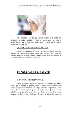 Compêndio teológico sobre o véu, por Escriba Valdemir
véu for retirado, a mulher terá também de rapar os cabelos (ver o vs. 6). Seja
usado o véu, e este confirmará o significado dos cabelos longos. Os cabelos
longos da mulher como que «convidam» o uso do véu, porquanto as duas
coisas encerram o mesmo simbolismo. «Se uma mulher usa naturalmente
cabelos compridos, os quais lhe foram dados como cobertura para a cabeça,
então não deve constituir vergonha para ela o cobrir a cabeça com um véu.
Portanto, que ela use véu. ‘A vontade deve corresponder à natureza’». (Shore,
in loc.). «...não como substituto do véu, porquanto isso faria das palavras de
Paulo uma estultícia; mas sim, ‘na natureza de uma cobertura’, algo que
‘equivalha ao véu’» (Findlay, in loc.). «Ê fato indiscutível que os cabelos
longos, em um homem, o tornam desprezível; mas, em uma mulher, os
cabelos compridos a tornam mais amigável. A natureza e o apóstolo falam o
mesmo idioma; podemos tentar explicar isso como bem quisermos fazê-lo».
(Adam Clarke, in loc.). «Não é ‘em lugar de véu’, e, sim, correspondente ao
véu (‘anti’, no sentido em que essa palavra é usada em João 1:16), como um
adorno permanente». (Robertson, in loc.).
V.15:"...O cabelo...". No grego a ideia é de um cabelo tratado,
adornado, crescido, como glória... "Véu...", no grego significa
“cobertura”, ou seja, o cabelo foi dado à mulher como um véu,
como tendo a mesma função e a mesma utilidade.
[ 65 ]
 