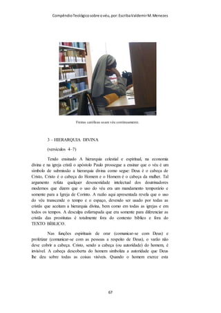 Compêndio teológico sobre o véu, por Escriba Valdemir
verso 15 que o cabelo já é véu. Dessa forma, além de contrariar
a sua própria argumentação em relação ao uso de véu,
colocaria em crise o verso 04 (“todo homem que ora ou
profetiza, tendo a cabeça coberta, desonra sua própria
cabeça”), pois se cabelo é véu, os homens também estão de véu.
Ora, se o apóstolo escreve: ‘cobrir a cabeça’, e se cabelos são
o próprio véu, não precisaria cobrir, já estaria coberto; mas
como cabelo é cabelo e, véu é véu, não há de se contrariar: ‘…
que ponha o véu..’ (verso 6). Cremos dessa forma, que não
existe contrariedade bíblica e que o apóstolo Paulo, sendo
inspirado pelo Espírito Santo, jamais seria contraditório em
seus ensinamentos. Por isso, preserva-se a doutrina do uso do
véu pela mulher cristã. Sendo a Igreja em Corinto o tipo de
Igreja, deveras carnal, houve ali muitos desvios dos princípios
ensinados pelo Apóstolo Paulo. É nítido que os dons de línguas
e profecia eram os mais abusados, existindo até mulheres que
oravam e profetizavam sem o uso do véu e passaram a ter uma
participação no culto, a qual não lhes fora ensinada, e com isso
o estado emocional tomava o lugar da espiritualidade.”(7)
[ 67 ]
 