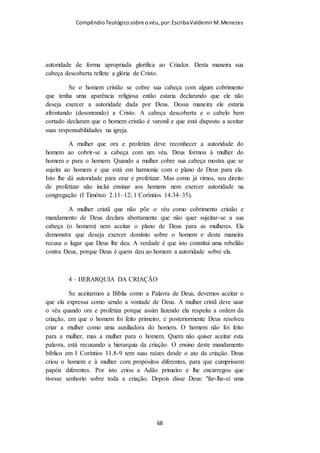 Compêndio teológico sobre o véu, por Escriba Valdemir
VÉU PRECEITO DE PAULO OU DE
DEUS?
Grandes pensadores cristãos do século XX e XXI na insensatez
de anular e dizer que o ensino do véu é obsoleto, chegam a por
em xeque a doutrina da inspiração das Escrituras alegando que o
capítulo onze de I Coríntios é uma doutrina de Paulo e não de
Deus... Penso que tais pessoas ou não conhecem a doutrina da
inspiração das Escrituras, ou para combater o uso do véu estão
dispostos a defender que nem toda a Escritura é divinamente
inspirada.
Que autoridade tem esta passagem bíblica?
Outros que não aceitam o ensino desta passagem torcem
também o versículo 16 que diz: "Mas, se alguém quiser ser
contencioso, nós não temos tal costume, nem tampouco as
igrejas de Deus.". Estes "indoutos e inconstantes" pensam que
Paulo diz aqui é: “se alguém não quer receber esta doutrina,
está bem, não há problema.” Eles dão a entender que a mesma
não se praticava em nenhuma das igrejas de Deus, era uma
ordem temporária e somente para Coríntio. Alguns até se
atrevem a dizer que não é obrigatório, senão que é algo que
pertence à opção de cada pessoa.
Mas, como é que podemos falar assim da Santa Palavra de nosso
Deus? Se Deus teria inspirado Paulo a escrever as instruções da
[ 68 ]
 