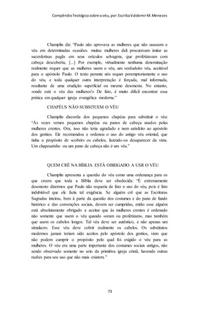 Compêndio teológico sobre o véu, por Escriba Valdemir
É importante aqui relembrar que a DOUTRINA, a posição, a
conduta e o destino da Igreja estão exclusivamente nos escritos de
Paulo.
A Palavra de Deus mostra, pois, claramente em 1 Coríntios 11 que
a doutrina da cobertura da cabeça nas mulheres, o véu feminino, faz
parte da revelação do mistério que foi dado ao Apóstolo Paulo. É
Paulo, nesta sua carta, que pela primeira vez revela ao mundo a
verdade da cobertura da cabeça e os seus propósitos e significado.
Nunca alguém antes referira, e muito menos ensinara, esta verdade.
Mais adiante, neste mesmo capítulo, Paulo aborda um dos
preceitos que tinha já sido entregue por ele aos crentes Coríntios - a
verdade sobre Ceia do Senhor para o Corpo de Cristo: “Porque eu
RECEBI DO SENHOR O QUE TAMBÉM VOS ENSINEI: que o
Senhor Jesus, na noite em que foi traído, tomou o pão…” (1 Cor.
11:23). A verdade que Paulo recebeu do Senhor sobre a Ceia também
é inteiramente nova e diferente. A verdade da ceia do Senhor que
Jesus instituíra no Seu ministério terreno só contemplava a verdade do
corpo físico de Cristo, não a verdade do Corpo místico de Cristo que
Paulo recebeu. As verdades da “comunhão do sangue” e “comunhão
do corpo”, da unidade do corpo – “um só pão e um só corpo” -, da
“mesa do Senhor”, do anúncio da morte do Senhor e do
Arrebatamento são verdades exclusivamente Paulinas que foram
reveladas da glória pelo Senhor a Paulo e que o Senhor quando estava
na Terra nunca revelou.
As verdades do “véu“ e da “Ceia do Senhor” fazem parte, pois,
dos preceitos que Paulo recebeu e nos legou – fazem parte do “bom
depósito” que devemos guardar (2 Tim. 1:14; 1 Tim. 6:20).
[ 73 ]
 