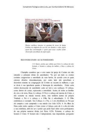 Compêndio teológico sobre o véu, por Escriba Valdemir
Se formos imitadores de Paulo como ele foi de Cristo, reteremos
por decalque os preceitos como nos foram entregues.
Por conseguinte, o ensino do véu e verdades associadas fazem
parte da doutrina para a Igreja, sendo um ensino absolutamente novo,
antes desconhecido de todos os crentes, pois foi revelado pelo Senhor
em primeira mão a Paulo e depois a toda a Igreja por seu intermédio.
A verdade do véu feminino não se trata de uma verdade que
estivesse em vigor e que, entretanto, foi abolida por uma mudança
dispensacional qualquer. Pelo contrário, trata-se de uma NOVA
verdade que passou a vigorar com a introdução de uma NOVA
dispensação - a dispensação da graça de Deus -, e que, portanto, será
vigente enquanto esta presente dispensação durar – até ao
Arrebatamento da Igreja.
Aqueles que pensavam que quando Paulo se dirigiu a Jerusalém
foi receber instruções dos Doze apóstolos, e especialmente de Pedro
Tiago e João, ou certificar-se de que o que ele andava a pregar estava
[ 74 ]
 