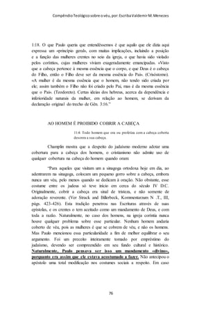 Compêndio teológico sobre o véu, por Escriba Valdemir
EPÍSTOLAS DE PAULO ERAM UNIVERSAIS
O uso do véu era mandamento de Paulo ou do SENHOR?
Lendo o capítulo dois de I Coríntios vemos que Paulo deixa bem
claro que não falou nada de si, somente pelo SENHOR.
Pois bem as epistolas eram ou não universais?
Col 4:16 - E, quando esta epístola tiver sido lida entre vós, fazei
que também o seja na igreja dos laodicenses, e a que veio de
Laodicéia lede-a vós também. É fato histórico que as cartas de
Paulo eram aceitas por todas as igrejas, e posteriormente na
formação do cânon bíblico, as cartas aos coríntios foram aceitas
com autoridade divina, como expressão da vontade de Deus.
Negar que o texto paulino é expressão da vontade de Deus para
guiar a igreja na terra, é tão estúpida quanto tentar distorcer o
sentido do texto.
[ 76 ]
 